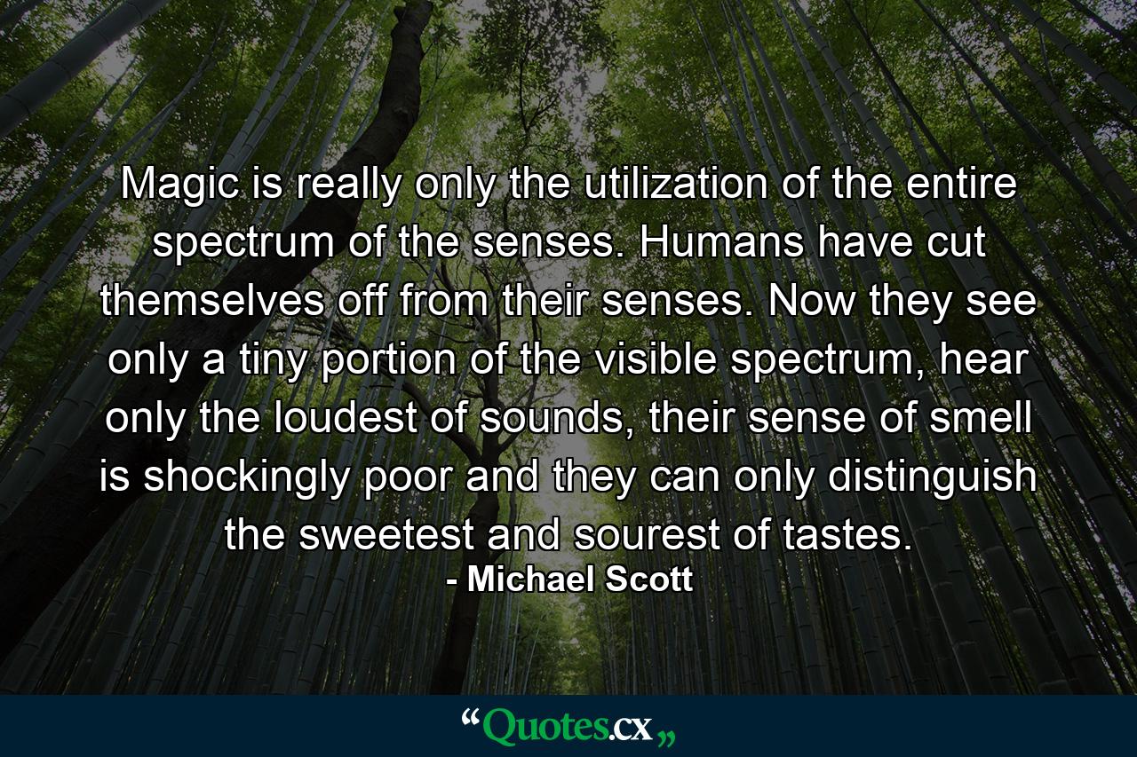 Magic is really only the utilization of the entire spectrum of the senses. Humans have cut themselves off from their senses. Now they see only a tiny portion of the visible spectrum, hear only the loudest of sounds, their sense of smell is shockingly poor and they can only distinguish the sweetest and sourest of tastes. - Quote by Michael Scott