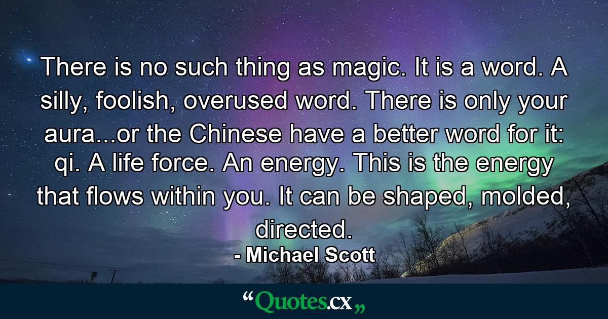 There is no such thing as magic. It is a word. A silly, foolish, overused word. There is only your aura...or the Chinese have a better word for it: qi. A life force. An energy. This is the energy that flows within you. It can be shaped, molded, directed. - Quote by Michael Scott