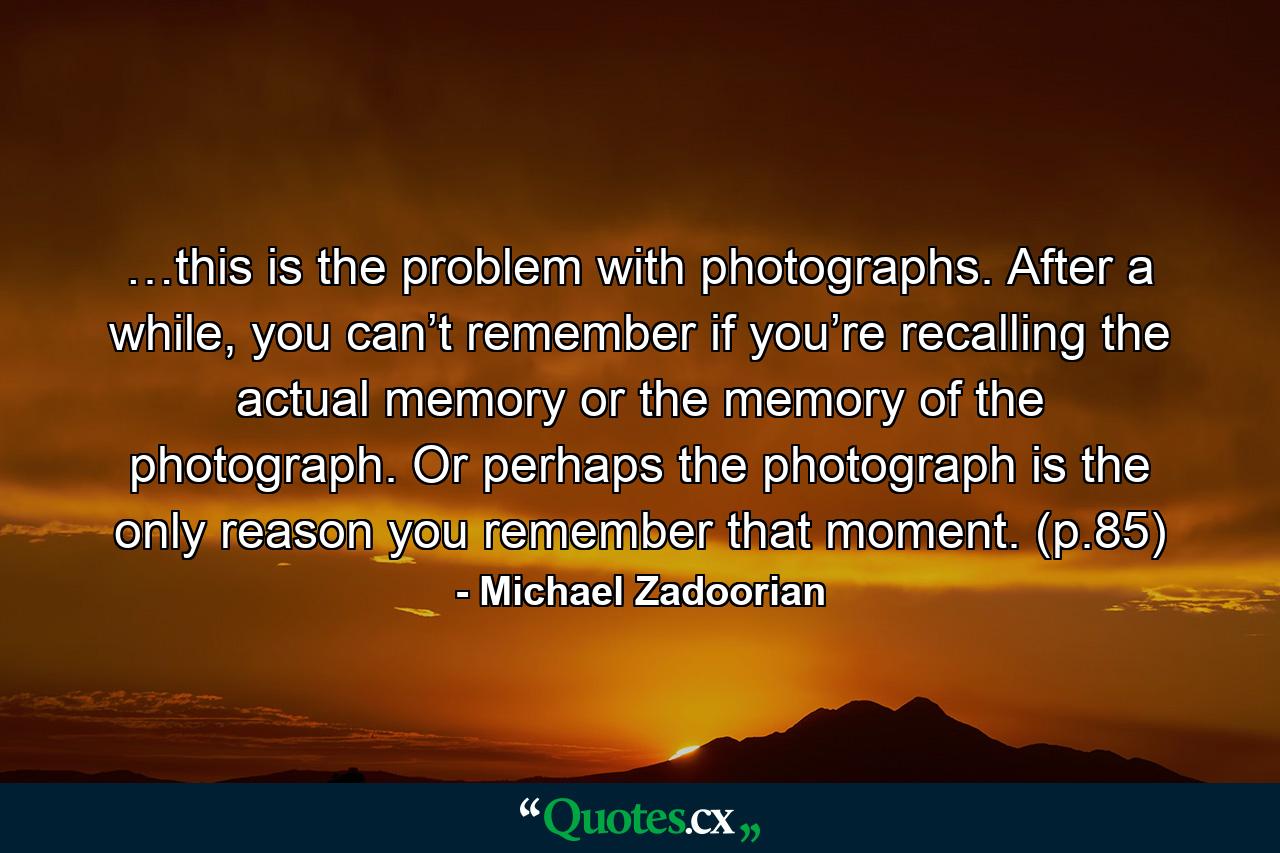 …this is the problem with photographs. After a while, you can’t remember if you’re recalling the actual memory or the memory of the photograph. Or perhaps the photograph is the only reason you remember that moment. (p.85) - Quote by Michael Zadoorian