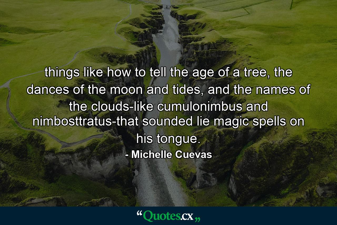 things like how to tell the age of a tree, the dances of the moon and tides, and the names of the clouds-like cumulonimbus and nimbosttratus-that sounded lie magic spells on his tongue. - Quote by Michelle Cuevas