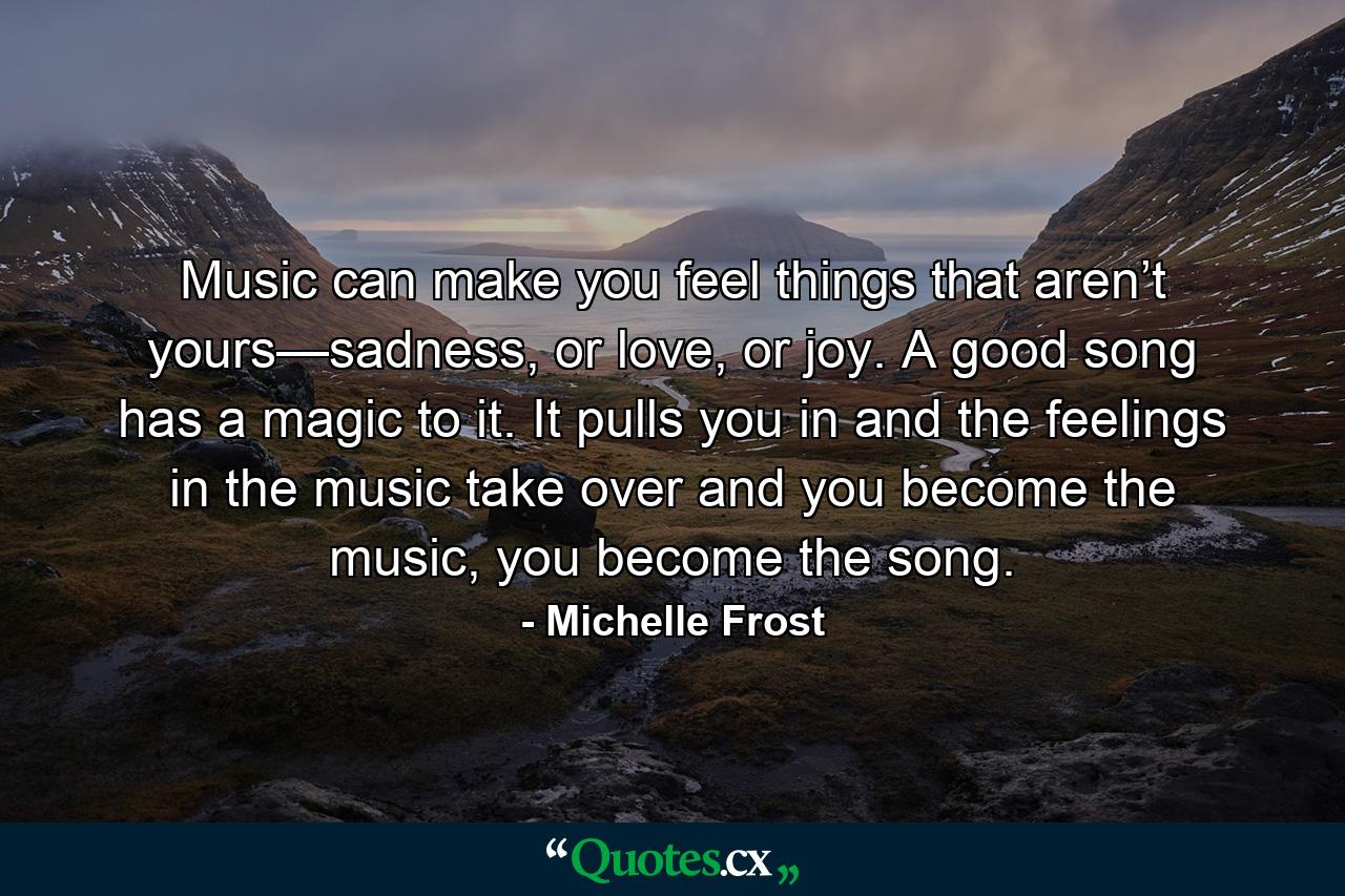 Music can make you feel things that aren’t yours—sadness, or love, or joy. A good song has a magic to it. It pulls you in and the feelings in the music take over and you become the music, you become the song. - Quote by Michelle Frost