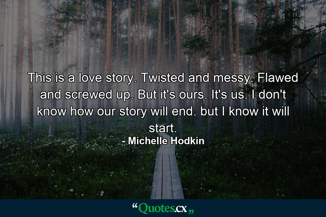 This is a love story. Twisted and messy. Flawed and screwed up. But it's ours. It's us. I don't know how our story will end. but I know it will start. - Quote by Michelle Hodkin