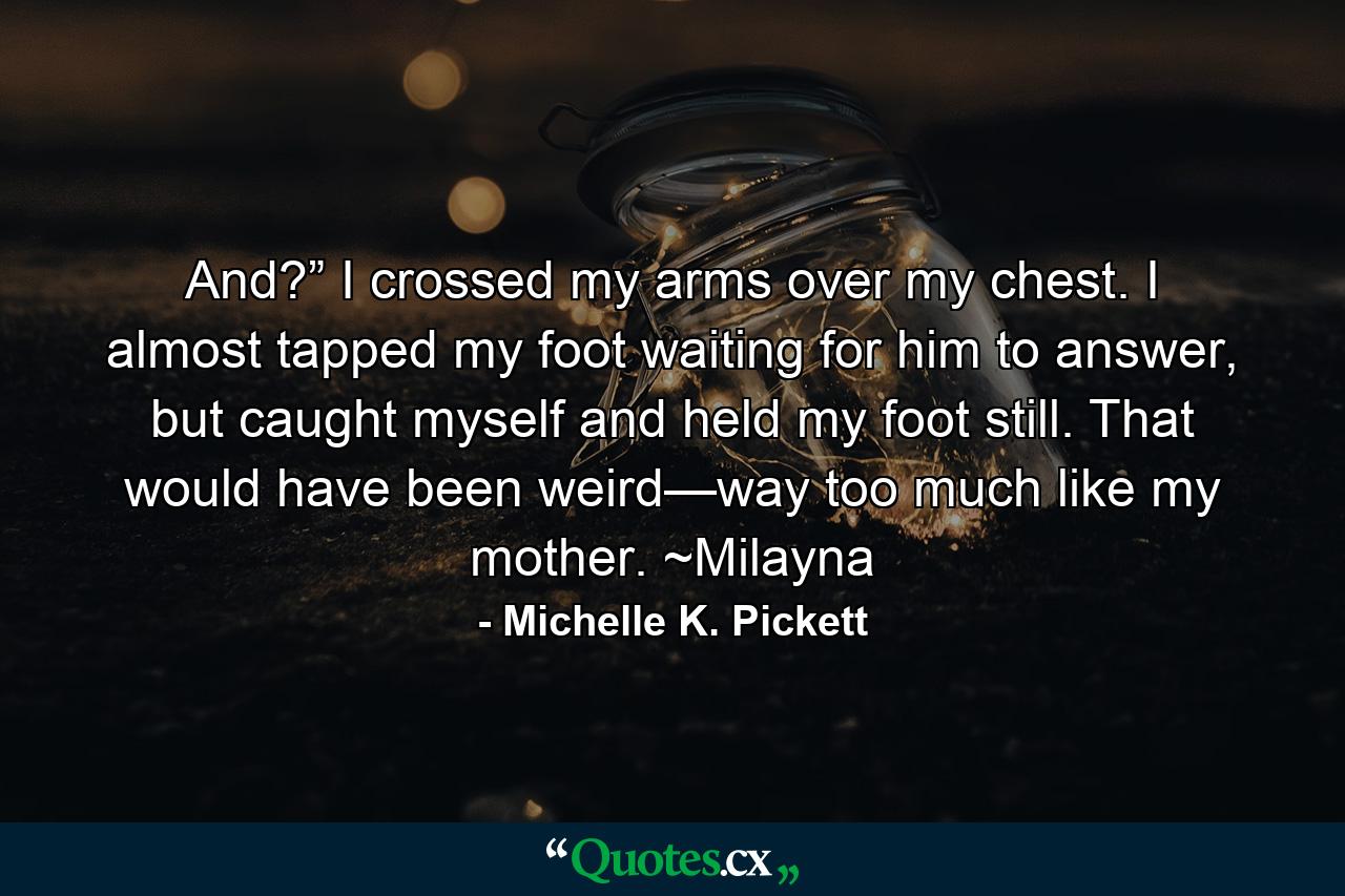 And?” I crossed my arms over my chest. I almost tapped my foot waiting for him to answer, but caught myself and held my foot still. That would have been weird—way too much like my mother. ~Milayna - Quote by Michelle K. Pickett