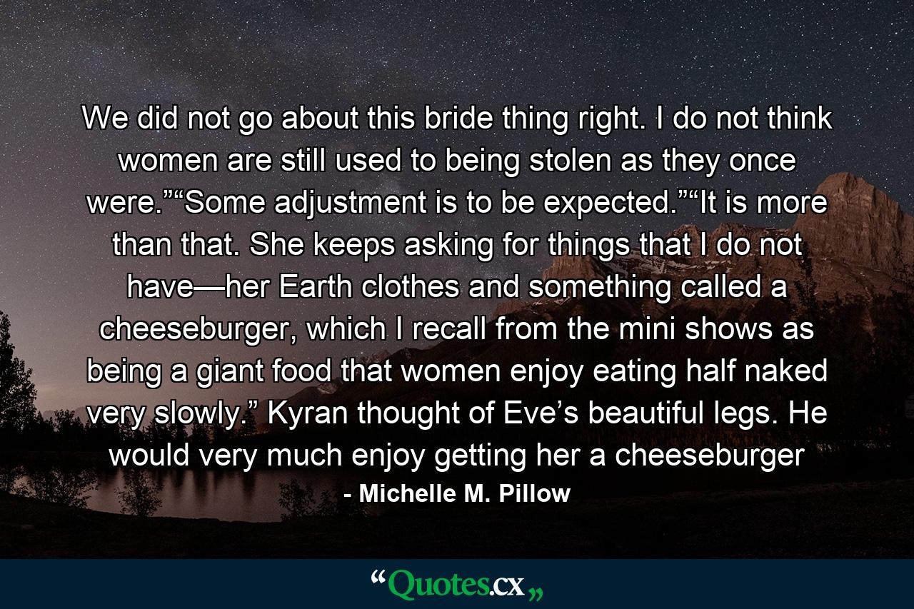 We did not go about this bride thing right. I do not think women are still used to being stolen as they once were.”“Some adjustment is to be expected.”“It is more than that. She keeps asking for things that I do not have—her Earth clothes and something called a cheeseburger, which I recall from the mini shows as being a giant food that women enjoy eating half naked very slowly.” Kyran thought of Eve’s beautiful legs. He would very much enjoy getting her a cheeseburger - Quote by Michelle M. Pillow