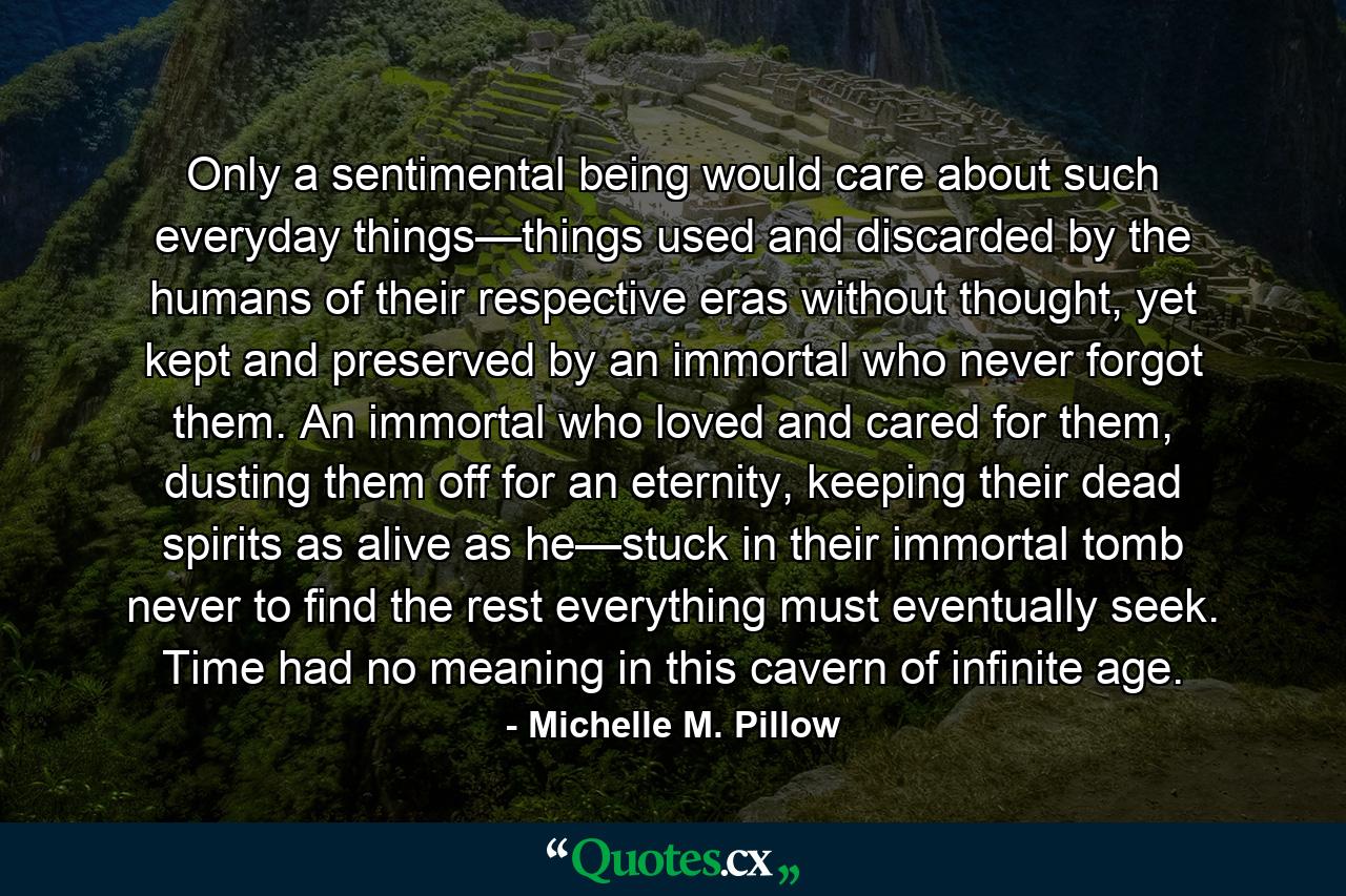 Only a sentimental being would care about such everyday things—things used and discarded by the humans of their respective eras without thought, yet kept and preserved by an immortal who never forgot them. An immortal who loved and cared for them, dusting them off for an eternity, keeping their dead spirits as alive as he—stuck in their immortal tomb never to find the rest everything must eventually seek. Time had no meaning in this cavern of infinite age. - Quote by Michelle M. Pillow