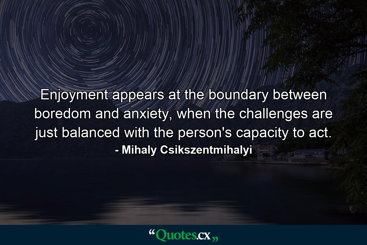 Enjoyment appears at the boundary between boredom and anxiety, when the challenges are just balanced with the person's capacity to act. - Quote by Mihaly Csikszentmihalyi