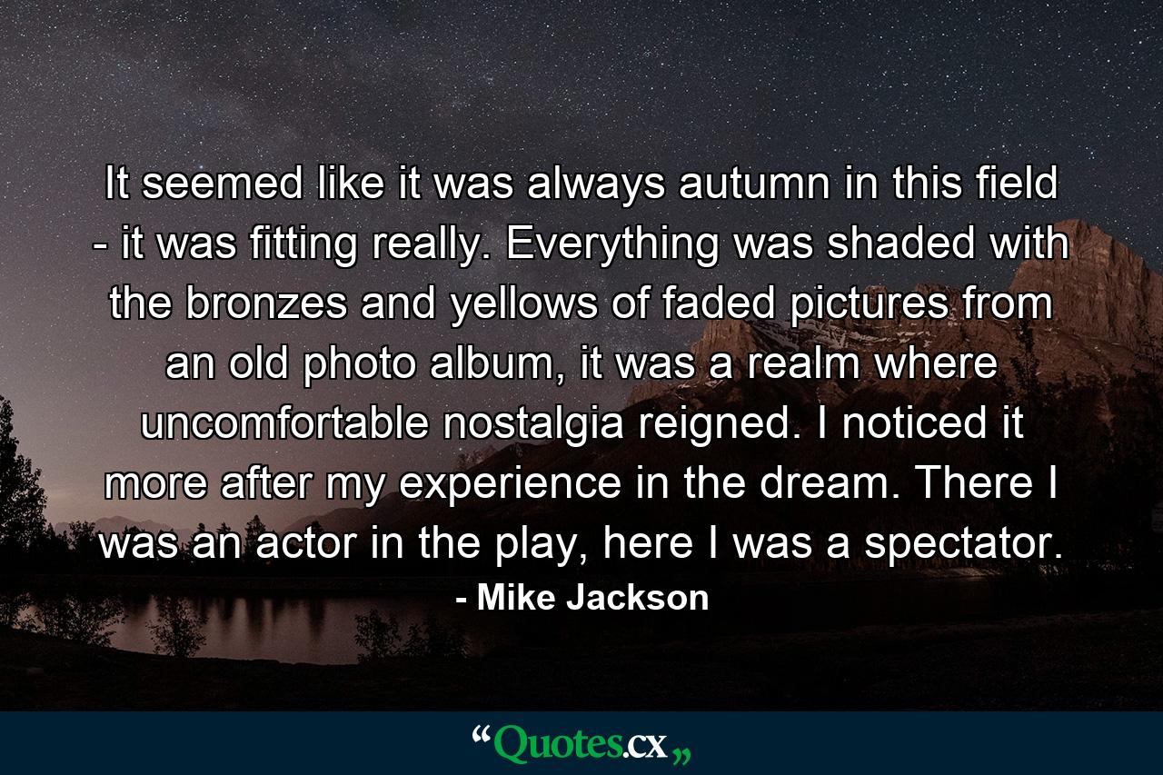 It seemed like it was always autumn in this field - it was fitting really. Everything was shaded with the bronzes and yellows of faded pictures from an old photo album, it was a realm where uncomfortable nostalgia reigned. I noticed it more after my experience in the dream. There I was an actor in the play, here I was a spectator. - Quote by Mike Jackson