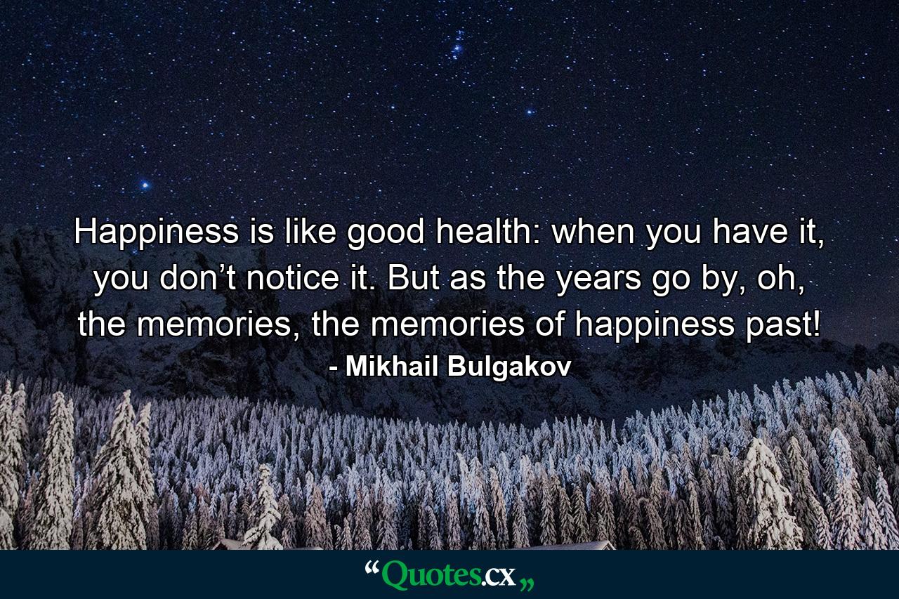 Happiness is like good health: when you have it, you don’t notice it. But as the years go by, oh, the memories, the memories of happiness past! - Quote by Mikhail Bulgakov