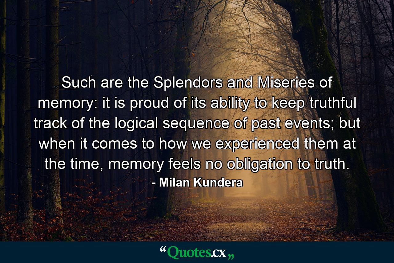 Such are the Splendors and Miseries of memory: it is proud of its ability to keep truthful track of the logical sequence of past events; but when it comes to how we experienced them at the time, memory feels no obligation to truth. - Quote by Milan Kundera