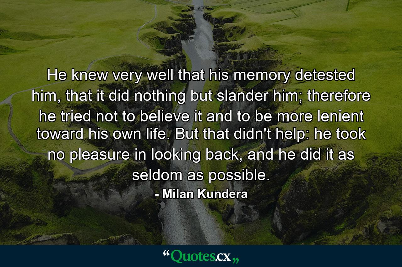 He knew very well that his memory detested him, that it did nothing but slander him; therefore he tried not to believe it and to be more lenient toward his own life. But that didn't help: he took no pleasure in looking back, and he did it as seldom as possible. - Quote by Milan Kundera