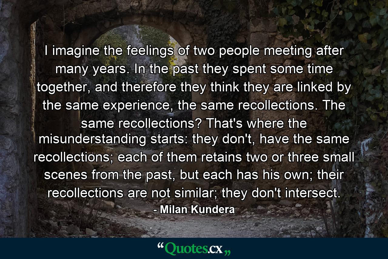 I imagine the feelings of two people meeting after many years. In the past they spent some time together, and therefore they think they are linked by the same experience, the same recollections. The same recollections? That's where the misunderstanding starts: they don't, have the same recollections; each of them retains two or three small scenes from the past, but each has his own; their recollections are not similar; they don't intersect. - Quote by Milan Kundera