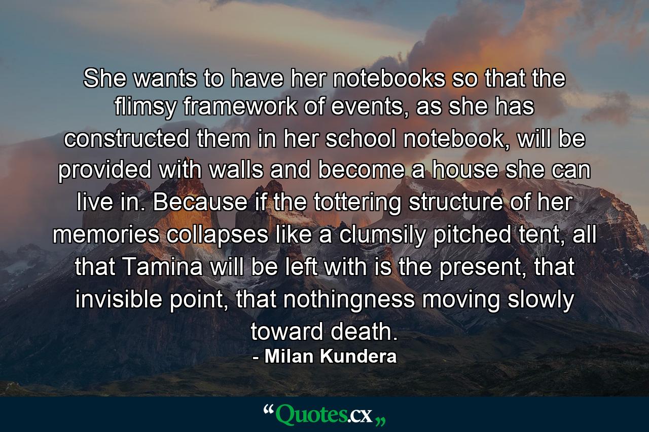 She wants to have her notebooks so that the flimsy framework of events, as she has constructed them in her school notebook, will be provided with walls and become a house she can live in. Because if the tottering structure of her memories collapses like a clumsily pitched tent, all that Tamina will be left with is the present, that invisible point, that nothingness moving slowly toward death. - Quote by Milan Kundera