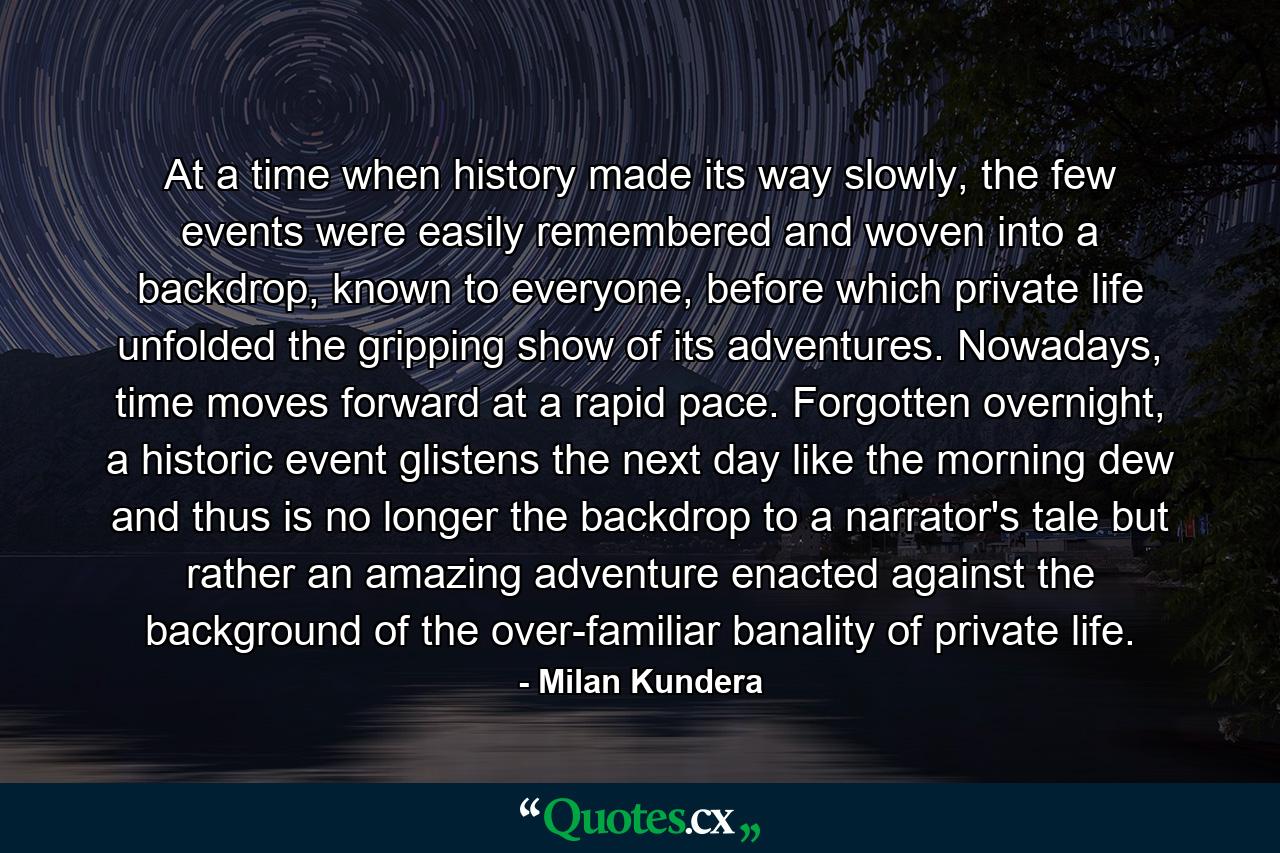 At a time when history made its way slowly, the few events were easily remembered and woven into a backdrop, known to everyone, before which private life unfolded the gripping show of its adventures. Nowadays, time moves forward at a rapid pace. Forgotten overnight, a historic event glistens the next day like the morning dew and thus is no longer the backdrop to a narrator's tale but rather an amazing adventure enacted against the background of the over-familiar banality of private life. - Quote by Milan Kundera