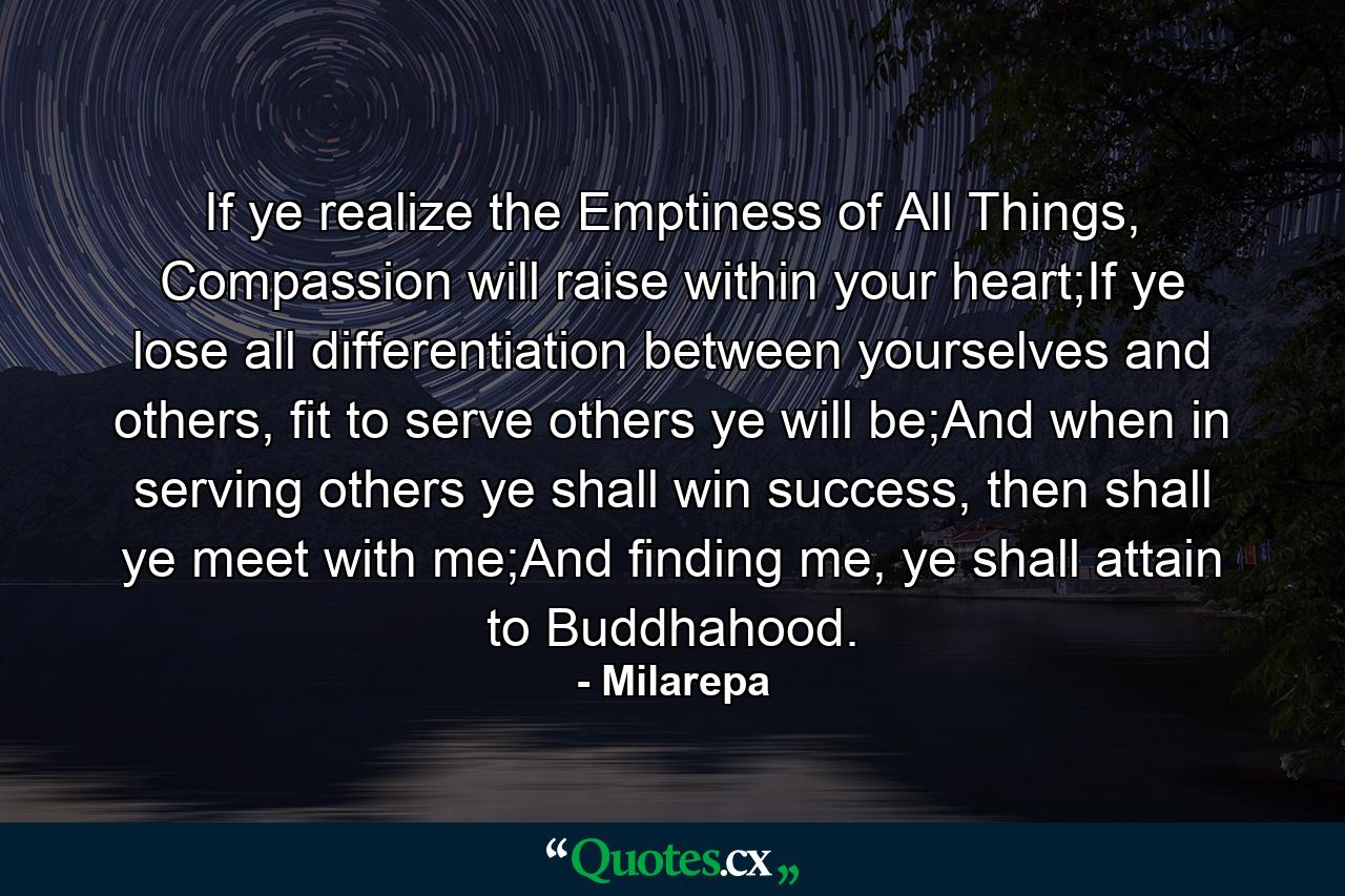 If ye realize the Emptiness of All Things, Compassion will raise within your heart;If ye lose all differentiation between yourselves and others, fit to serve others ye will be;And when in serving others ye shall win success, then shall ye meet with me;And finding me, ye shall attain to Buddhahood. - Quote by Milarepa