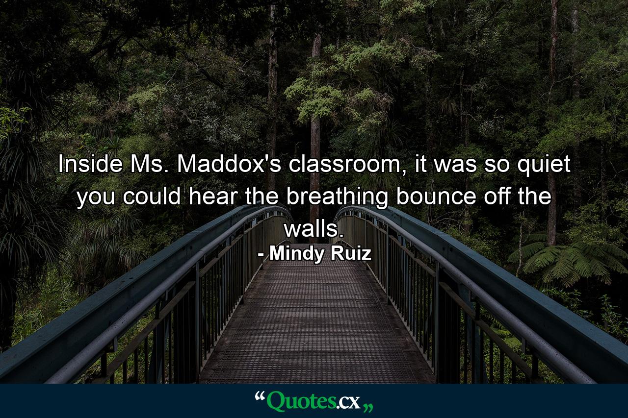 Inside Ms. Maddox's classroom, it was so quiet you could hear the breathing bounce off the walls. - Quote by Mindy Ruiz