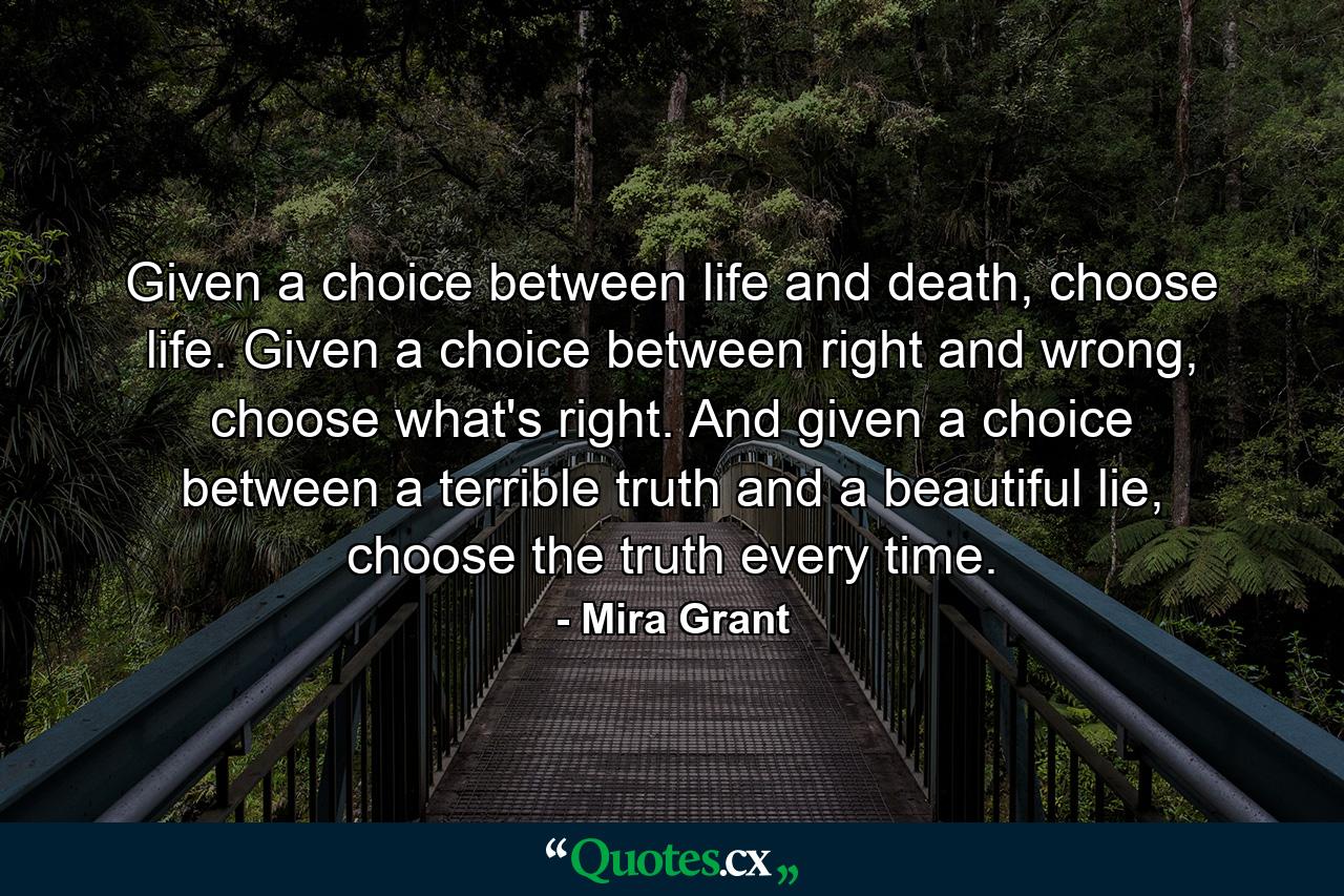 Given a choice between life and death, choose life. Given a choice between right and wrong, choose what's right. And given a choice between a terrible truth and a beautiful lie, choose the truth every time. - Quote by Mira Grant