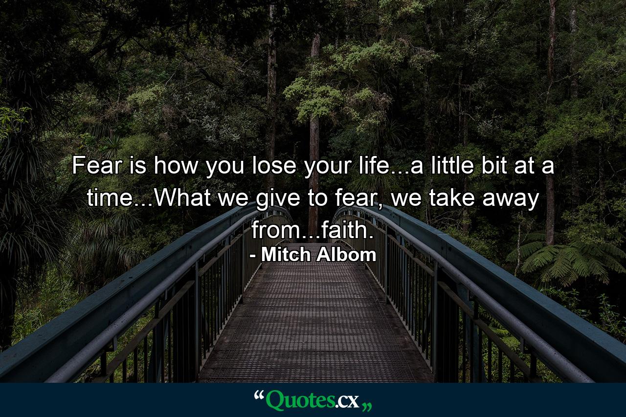 Fear is how you lose your life...a little bit at a time...What we give to fear, we take away from...faith. - Quote by Mitch Albom