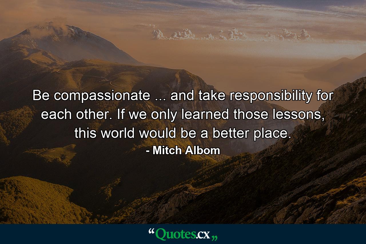 Be compassionate ... and take responsibility for each other. If we only learned those lessons, this world would be a better place. - Quote by Mitch Albom