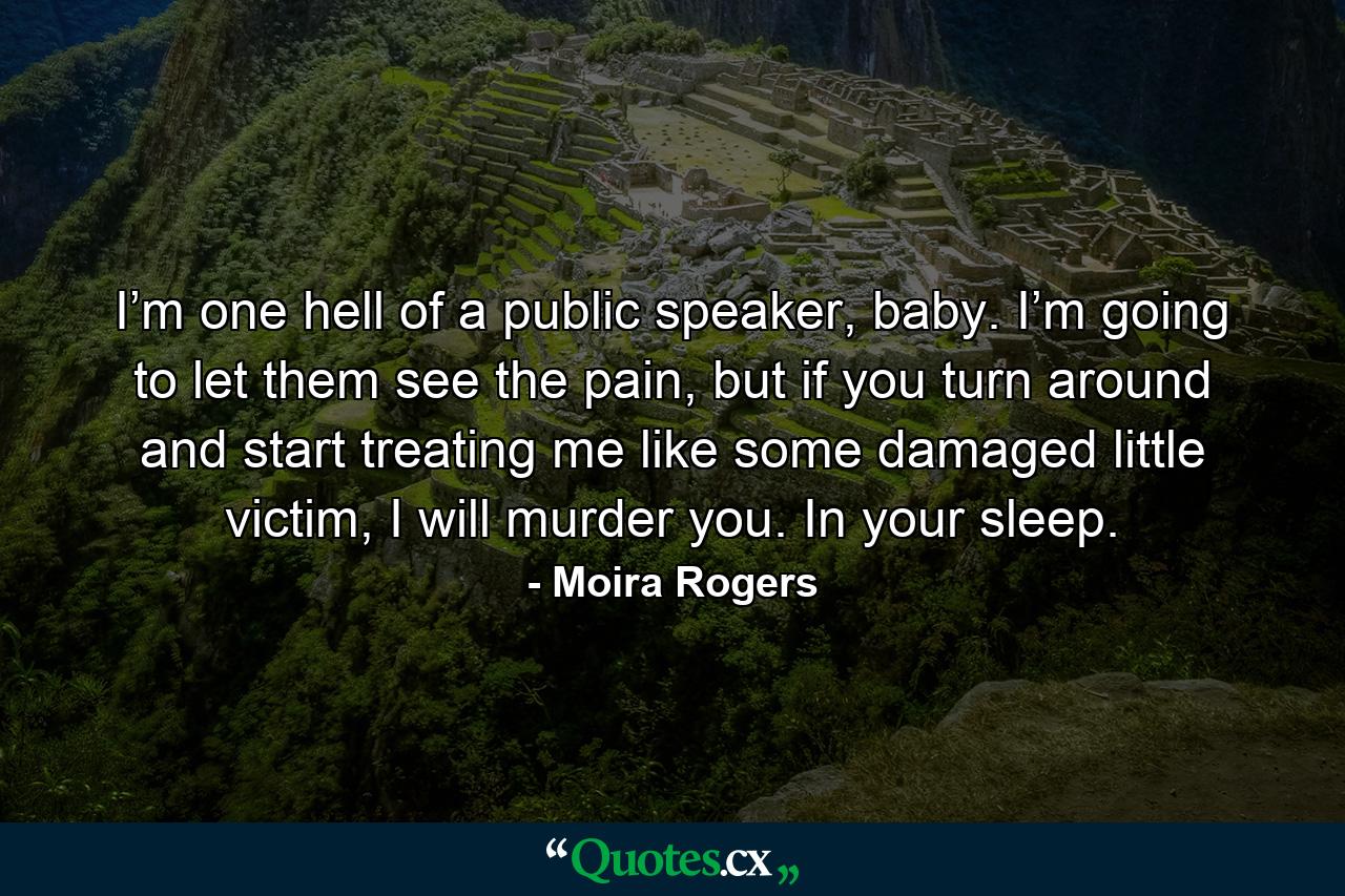 I’m one hell of a public speaker, baby. I’m going to let them see the pain, but if you turn around and start treating me like some damaged little victim, I will murder you. In your sleep. - Quote by Moira Rogers