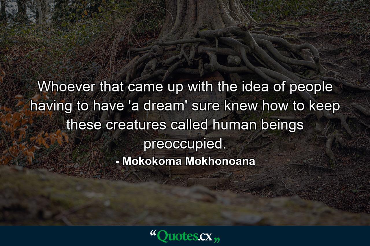 Whoever that came up with the idea of people having to have 'a dream' sure knew how to keep these creatures called human beings preoccupied. - Quote by Mokokoma Mokhonoana