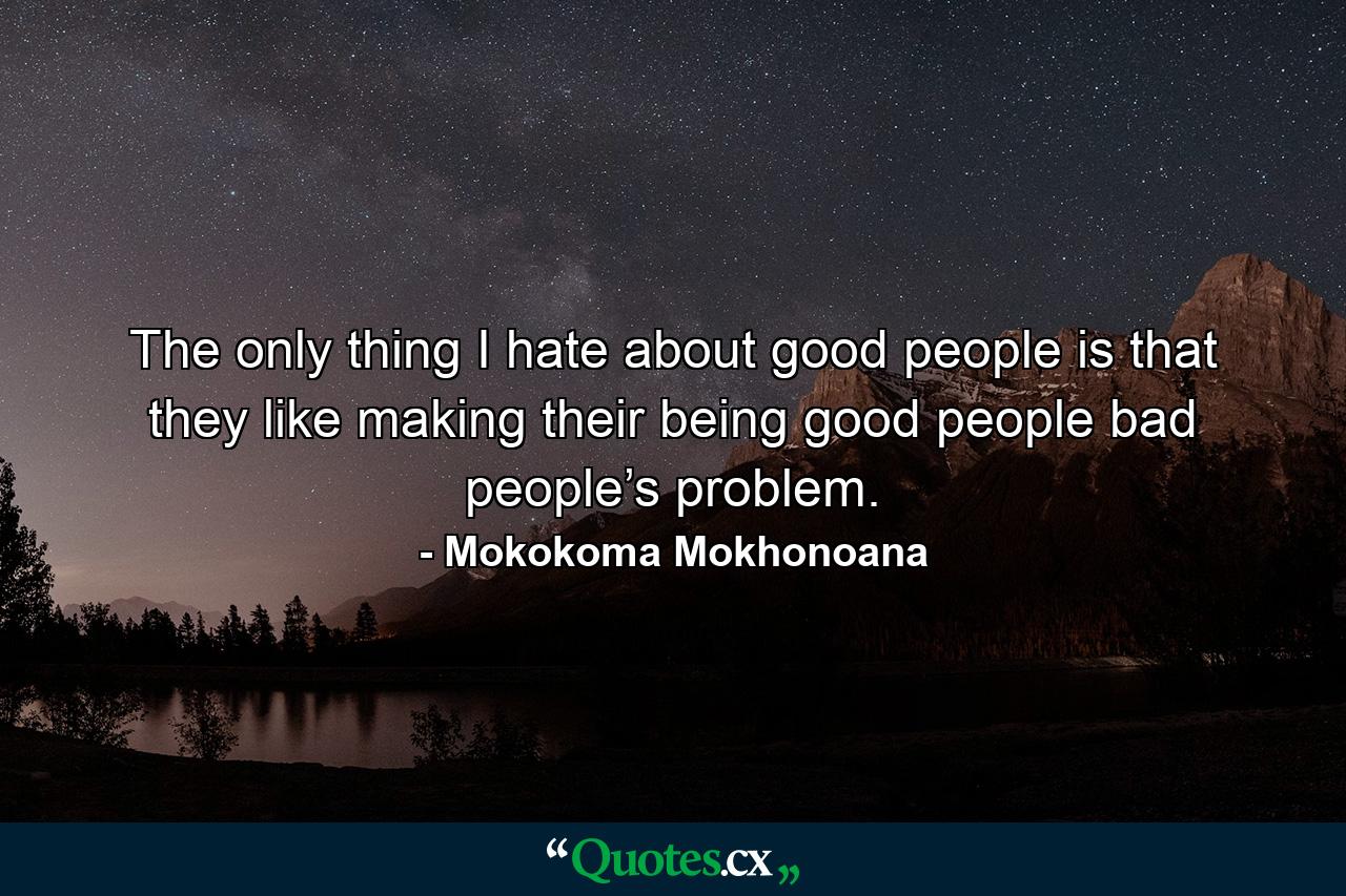 The only thing I hate about good people is that they like making their being good people bad people’s problem. - Quote by Mokokoma Mokhonoana