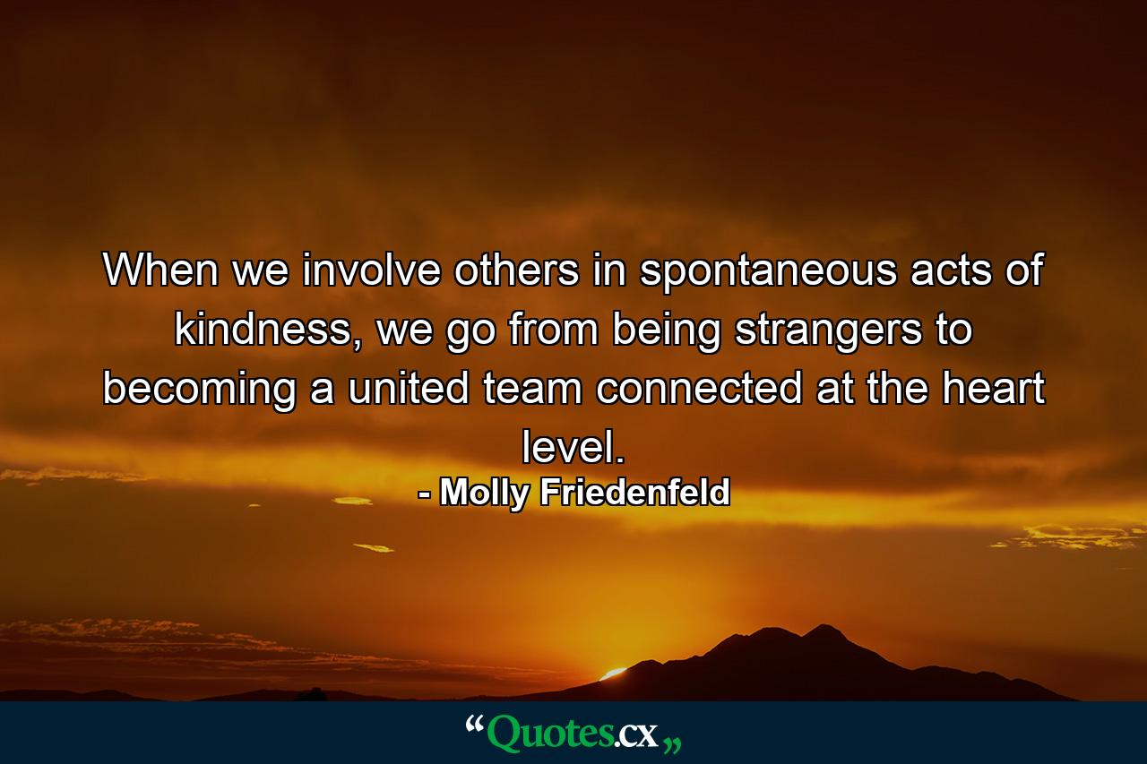 When we involve others in spontaneous acts of kindness, we go from being strangers to becoming a united team connected at the heart level. - Quote by Molly Friedenfeld