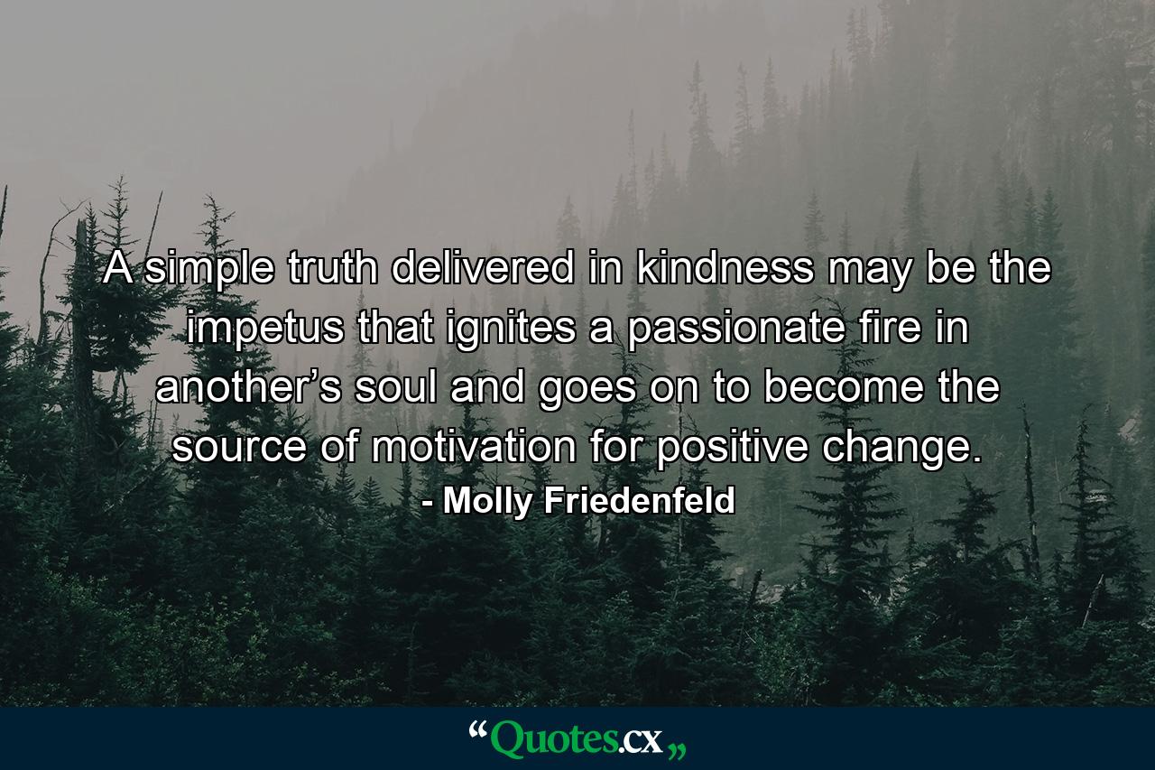 A simple truth delivered in kindness may be the impetus that ignites a passionate fire in another’s soul and goes on to become the source of motivation for positive change. - Quote by Molly Friedenfeld