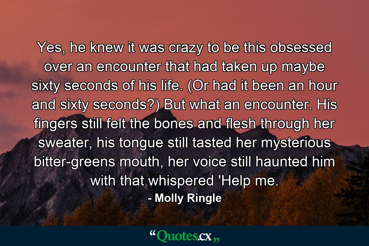 Yes, he knew it was crazy to be this obsessed over an encounter that had taken up maybe sixty seconds of his life. (Or had it been an hour and sixty seconds?) But what an encounter. His fingers still felt the bones and flesh through her sweater, his tongue still tasted her mysterious bitter-greens mouth, her voice still haunted him with that whispered 'Help me. - Quote by Molly Ringle