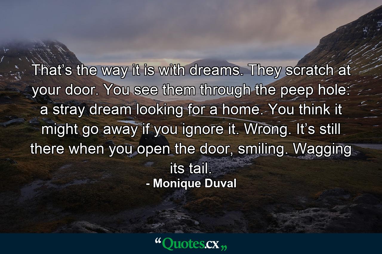 That’s the way it is with dreams. They scratch at your door. You see them through the peep hole: a stray dream looking for a home. You think it might go away if you ignore it. Wrong. It’s still there when you open the door, smiling. Wagging its tail. - Quote by Monique Duval