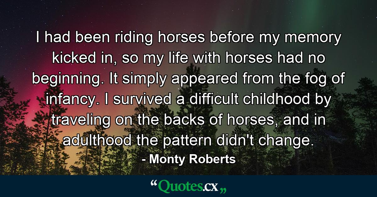 I had been riding horses before my memory kicked in, so my life with horses had no beginning. It simply appeared from the fog of infancy. I survived a difficult childhood by traveling on the backs of horses, and in adulthood the pattern didn't change. - Quote by Monty Roberts