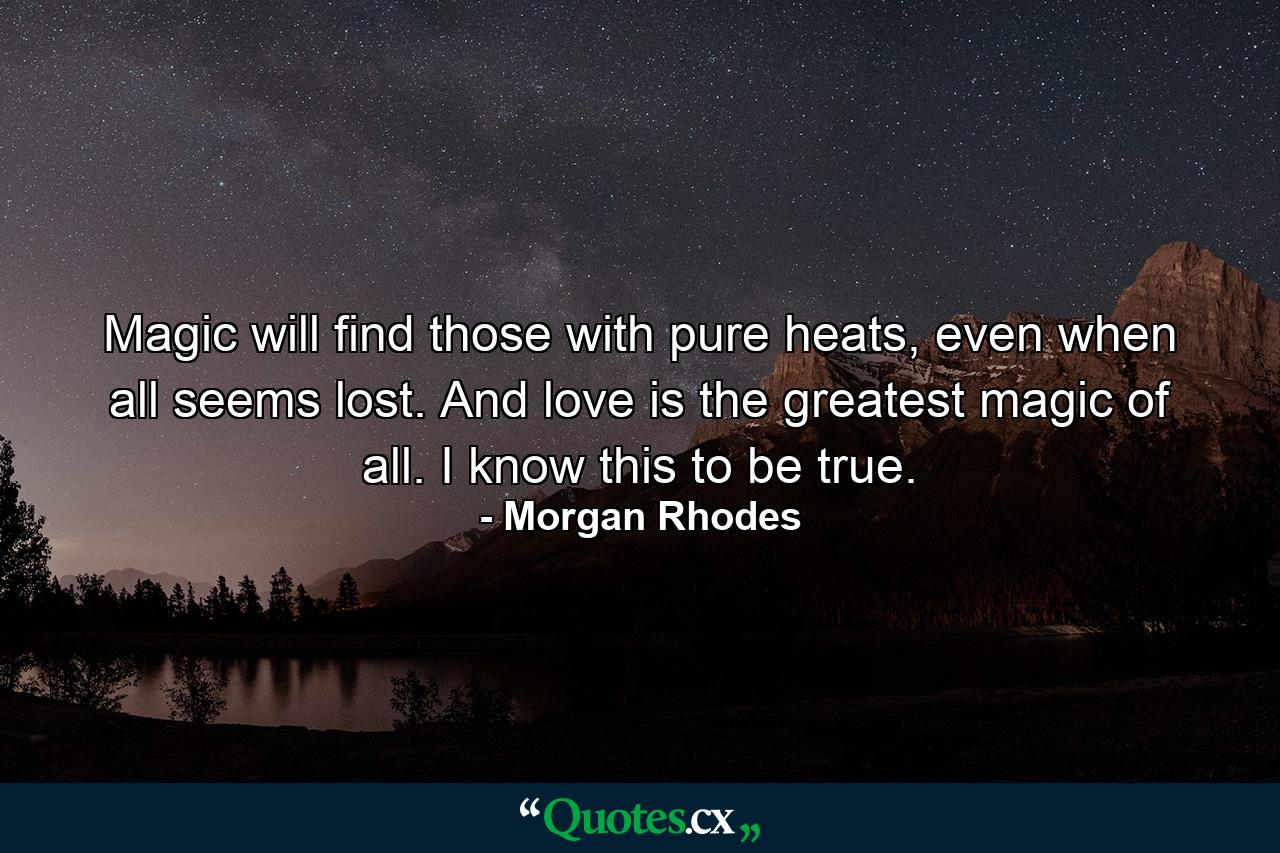 Magic will find those with pure heats, even when all seems lost. And love is the greatest magic of all. I know this to be true. - Quote by Morgan Rhodes