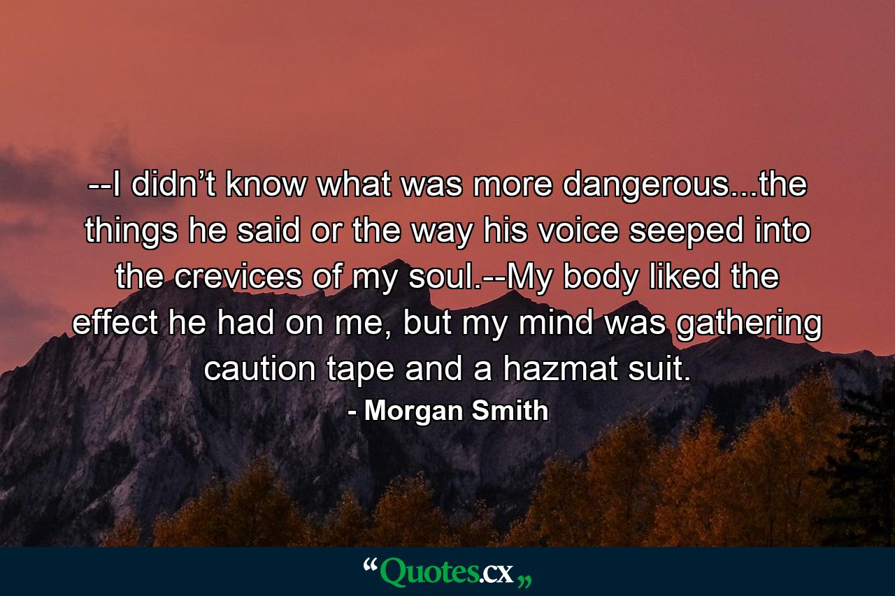 --I didn’t know what was more dangerous...the things he said or the way his voice seeped into the crevices of my soul.--My body liked the effect he had on me, but my mind was gathering caution tape and a hazmat suit. - Quote by Morgan Smith