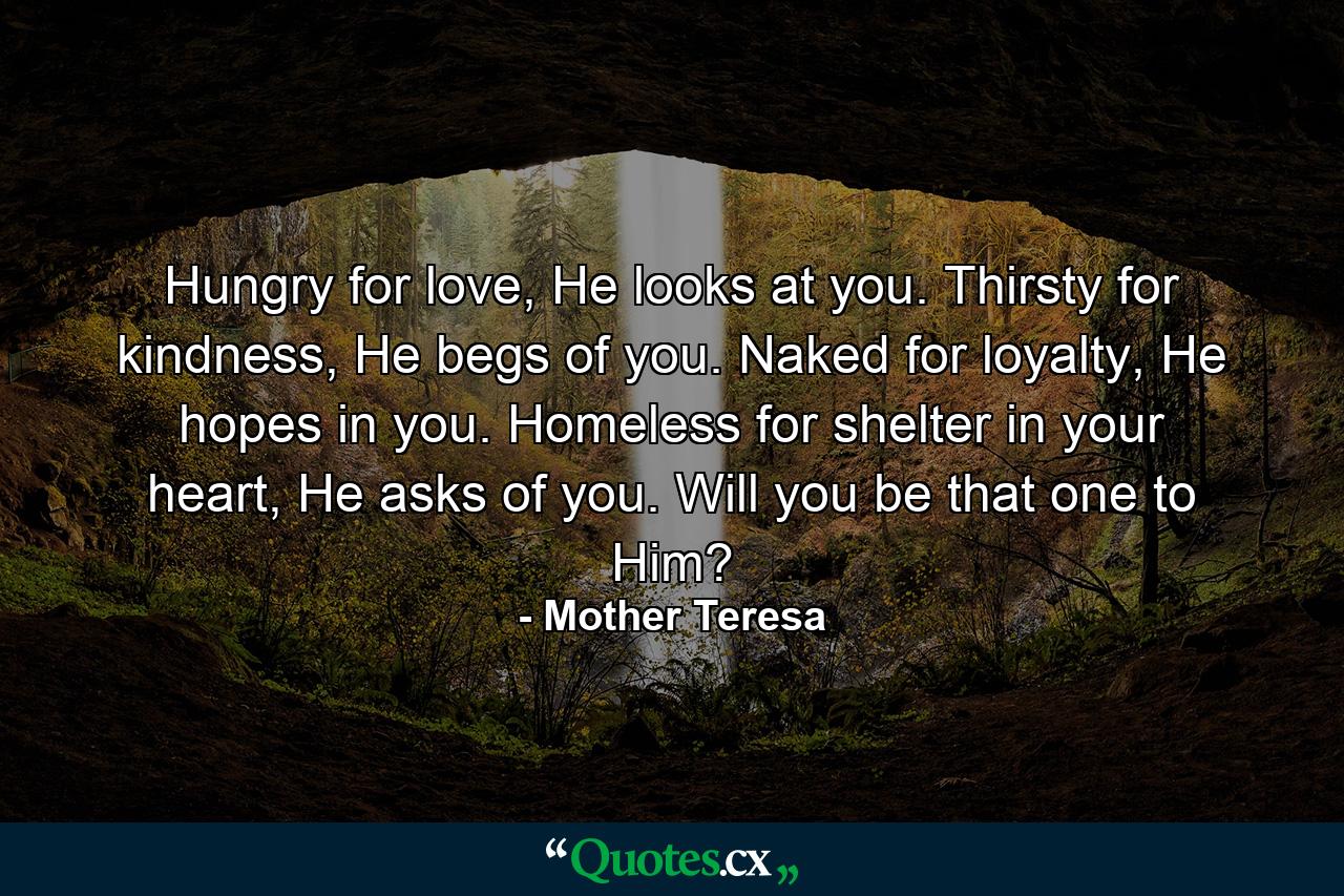 Hungry for love, He looks at you. Thirsty for kindness, He begs of you. Naked for loyalty, He hopes in you. Homeless for shelter in your heart, He asks of you. Will you be that one to Him? - Quote by Mother Teresa