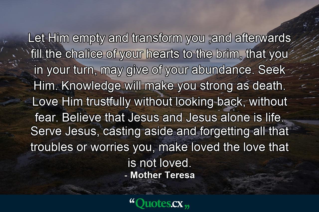 Let Him empty and transform you ;and afterwards fill the chalice of your hearts to the brim, that you in your turn, may give of your abundance. Seek Him. Knowledge will make you strong as death. Love Him trustfully without looking back, without fear. Believe that Jesus and Jesus alone is life. Serve Jesus, casting aside and forgetting all that troubles or worries you, make loved the love that is not loved. - Quote by Mother Teresa