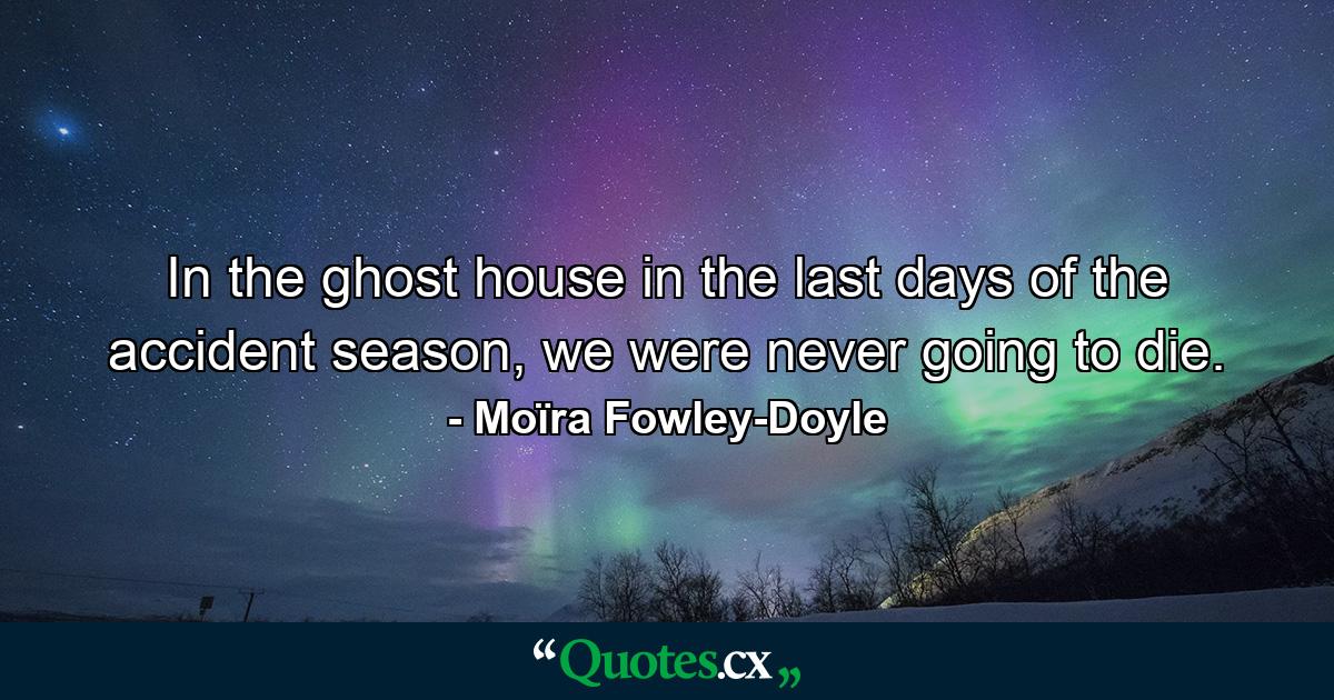 In the ghost house in the last days of the accident season, we were never going to die. - Quote by Moïra Fowley-Doyle