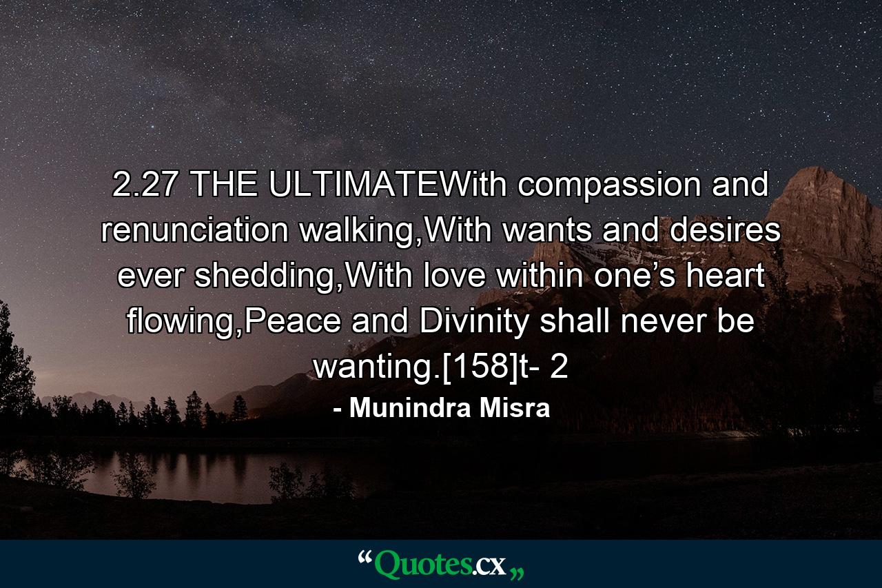 2.27 THE ULTIMATEWith compassion and renunciation walking,With wants and desires ever shedding,With love within one’s heart flowing,Peace and Divinity shall never be wanting.[158]t- 2 - Quote by Munindra Misra