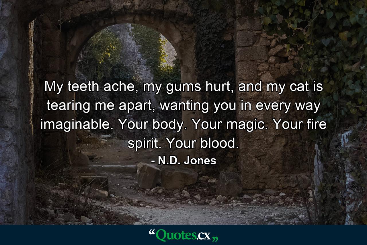 My teeth ache, my gums hurt, and my cat is tearing me apart, wanting you in every way imaginable. Your body. Your magic. Your fire spirit. Your blood. - Quote by N.D. Jones