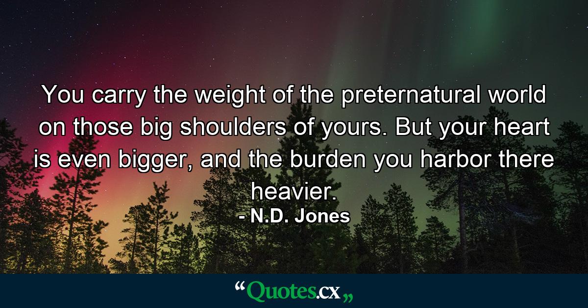 You carry the weight of the preternatural world on those big shoulders of yours. But your heart is even bigger, and the burden you harbor there heavier. - Quote by N.D. Jones