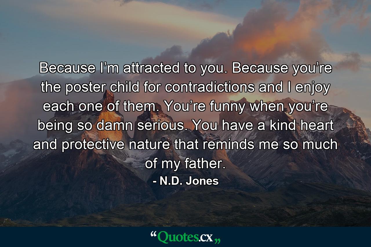 Because I’m attracted to you. Because you’re the poster child for contradictions and I enjoy each one of them. You’re funny when you’re being so damn serious. You have a kind heart and protective nature that reminds me so much of my father. - Quote by N.D. Jones