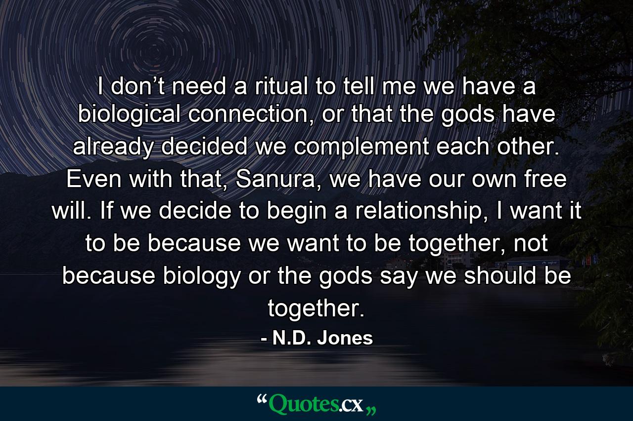 I don’t need a ritual to tell me we have a biological connection, or that the gods have already decided we complement each other. Even with that, Sanura, we have our own free will. If we decide to begin a relationship, I want it to be because we want to be together, not because biology or the gods say we should be together. - Quote by N.D. Jones