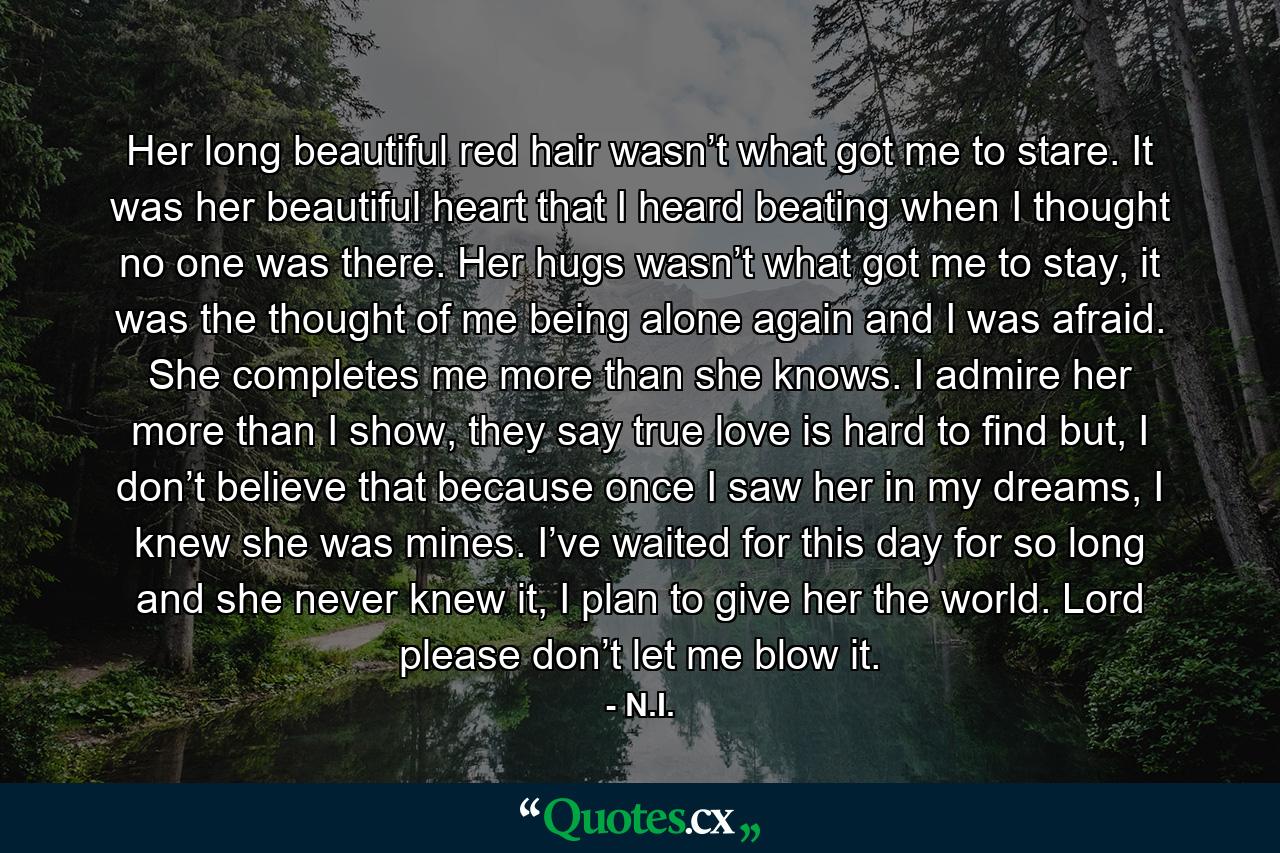 Her long beautiful red hair wasn’t what got me to stare. It was her beautiful heart that I heard beating when I thought no one was there. Her hugs wasn’t what got me to stay, it was the thought of me being alone again and I was afraid. She completes me more than she knows. I admire her more than I show, they say true love is hard to find but, I don’t believe that because once I saw her in my dreams, I knew she was mines. I’ve waited for this day for so long and she never knew it, I plan to give her the world. Lord please don’t let me blow it. - Quote by N.I.