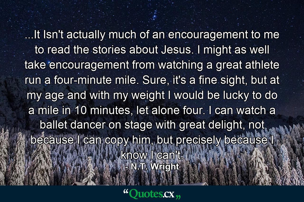 ...It Isn't actually much of an encouragement to me to read the stories about Jesus. I might as well take encouragement from watching a great athlete run a four-minute mile. Sure, it's a fine sight, but at my age and with my weight I would be lucky to do a mile in 10 minutes, let alone four. I can watch a ballet dancer on stage with great delight, not because I can copy him, but precisely because I know I can't. - Quote by N.T. Wright