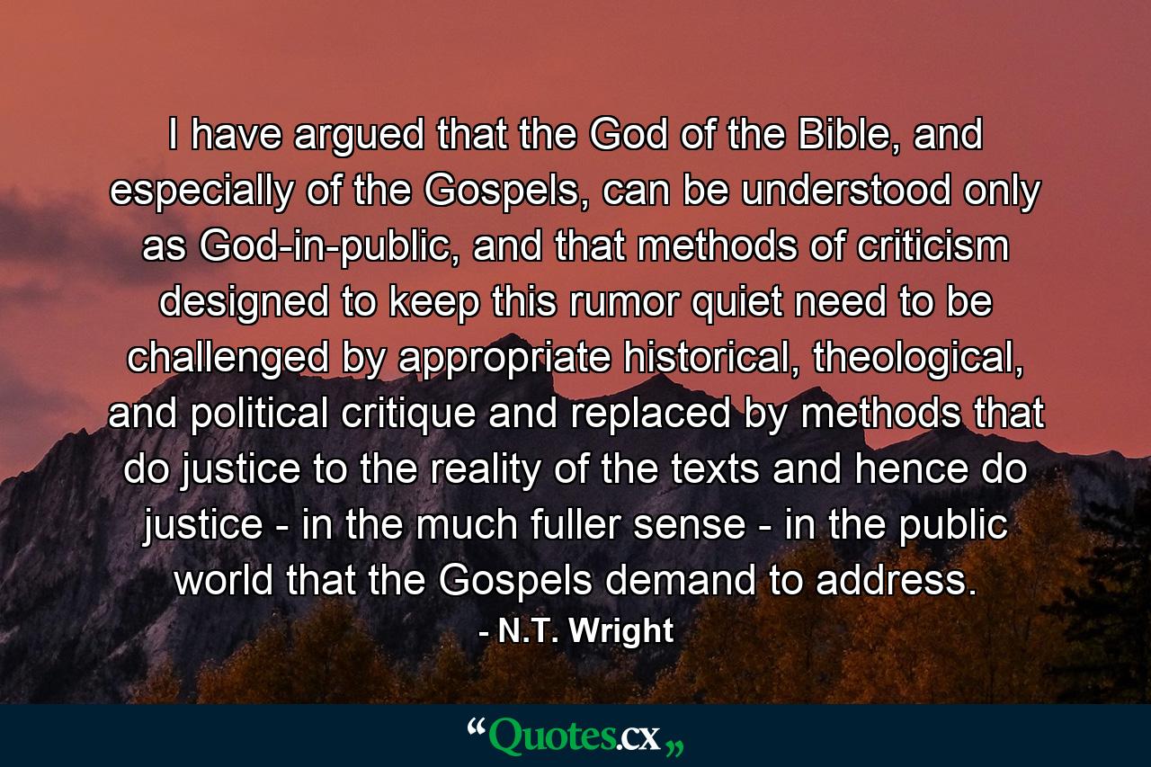 I have argued that the God of the Bible, and especially of the Gospels, can be understood only as God-in-public, and that methods of criticism designed to keep this rumor quiet need to be challenged by appropriate historical, theological, and political critique and replaced by methods that do justice to the reality of the texts and hence do justice - in the much fuller sense - in the public world that the Gospels demand to address. - Quote by N.T. Wright