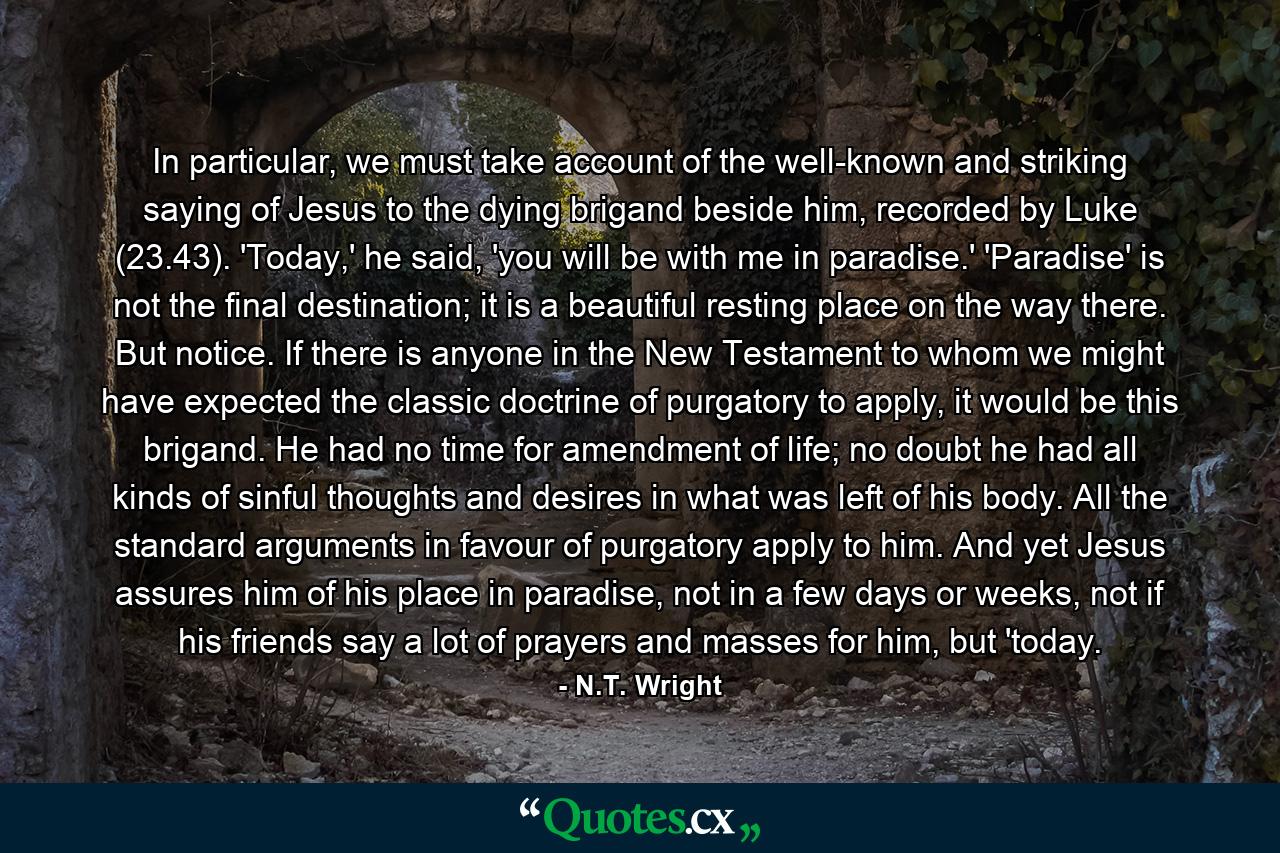 In particular, we must take account of the well-known and striking saying of Jesus to the dying brigand beside him, recorded by Luke (23.43). 'Today,' he said, 'you will be with me in paradise.' 'Paradise' is not the final destination; it is a beautiful resting place on the way there. But notice. If there is anyone in the New Testament to whom we might have expected the classic doctrine of purgatory to apply, it would be this brigand. He had no time for amendment of life; no doubt he had all kinds of sinful thoughts and desires in what was left of his body. All the standard arguments in favour of purgatory apply to him. And yet Jesus assures him of his place in paradise, not in a few days or weeks, not if his friends say a lot of prayers and masses for him, but 'today. - Quote by N.T. Wright