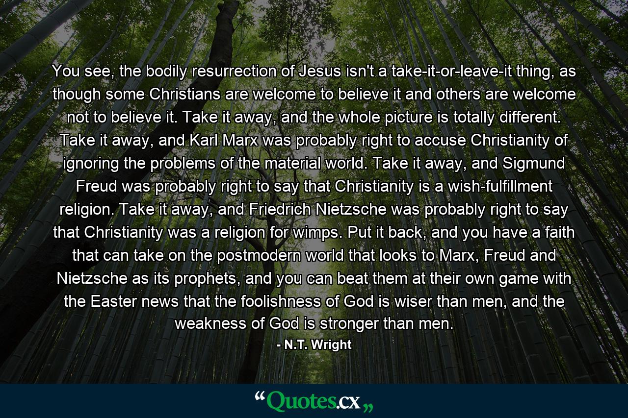 You see, the bodily resurrection of Jesus isn't a take-it-or-leave-it thing, as though some Christians are welcome to believe it and others are welcome not to believe it. Take it away, and the whole picture is totally different. Take it away, and Karl Marx was probably right to accuse Christianity of ignoring the problems of the material world. Take it away, and Sigmund Freud was probably right to say that Christianity is a wish-fulfillment religion. Take it away, and Friedrich Nietzsche was probably right to say that Christianity was a religion for wimps. Put it back, and you have a faith that can take on the postmodern world that looks to Marx, Freud and Nietzsche as its prophets, and you can beat them at their own game with the Easter news that the foolishness of God is wiser than men, and the weakness of God is stronger than men. - Quote by N.T. Wright