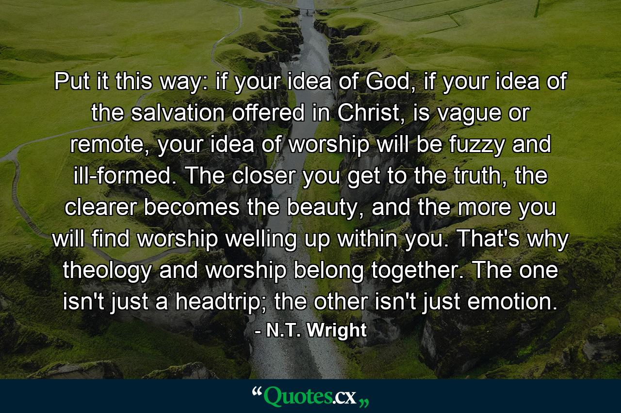 Put it this way: if your idea of God, if your idea of the salvation offered in Christ, is vague or remote, your idea of worship will be fuzzy and ill-formed. The closer you get to the truth, the clearer becomes the beauty, and the more you will find worship welling up within you. That's why theology and worship belong together. The one isn't just a headtrip; the other isn't just emotion. - Quote by N.T. Wright