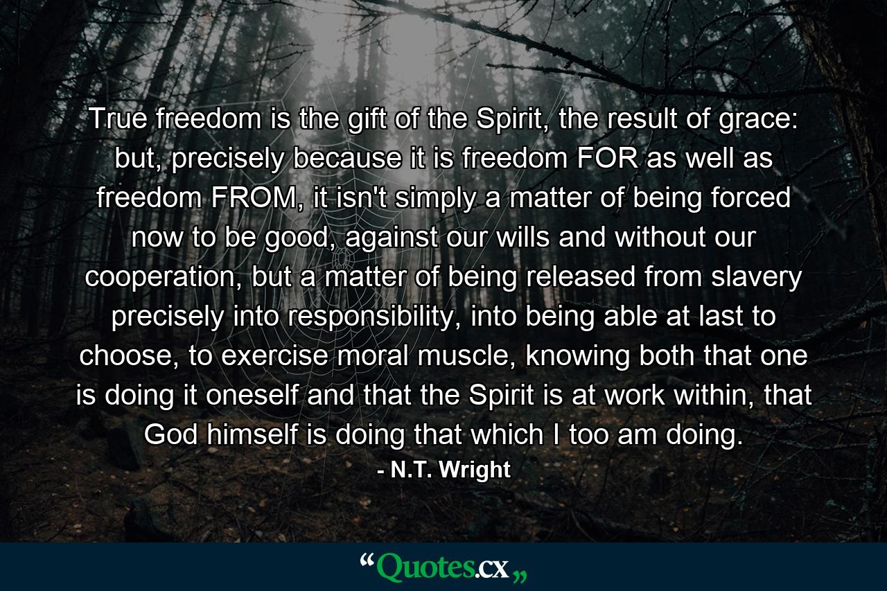 True freedom is the gift of the Spirit, the result of grace: but, precisely because it is freedom FOR as well as freedom FROM, it isn't simply a matter of being forced now to be good, against our wills and without our cooperation, but a matter of being released from slavery precisely into responsibility, into being able at last to choose, to exercise moral muscle, knowing both that one is doing it oneself and that the Spirit is at work within, that God himself is doing that which I too am doing. - Quote by N.T. Wright