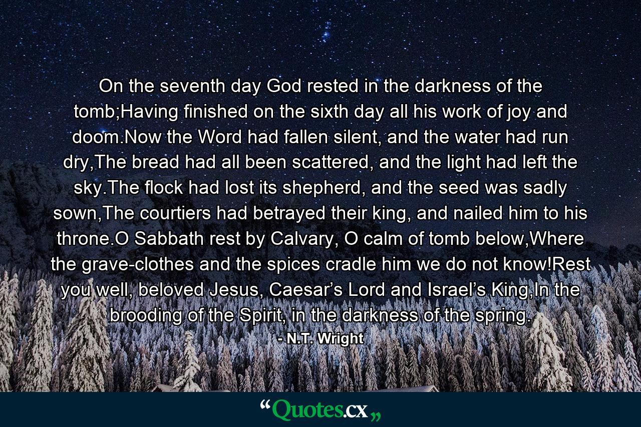 On the seventh day God rested in the darkness of the tomb;Having finished on the sixth day all his work of joy and doom.Now the Word had fallen silent, and the water had run dry,The bread had all been scattered, and the light had left the sky.The flock had lost its shepherd, and the seed was sadly sown,The courtiers had betrayed their king, and nailed him to his throne.O Sabbath rest by Calvary, O calm of tomb below,Where the grave-clothes and the spices cradle him we do not know!Rest you well, beloved Jesus, Caesar’s Lord and Israel’s King,In the brooding of the Spirit, in the darkness of the spring. - Quote by N.T. Wright