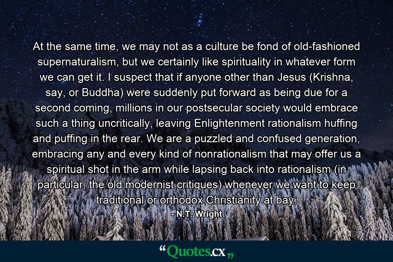 At the same time, we may not as a culture be fond of old-fashioned supernaturalism, but we certainly like spirituality in whatever form we can get it. I suspect that if anyone other than Jesus (Krishna, say, or Buddha) were suddenly put forward as being due for a second coming, millions in our postsecular society would embrace such a thing uncritically, leaving Enlightenment rationalism huffing and puffing in the rear. We are a puzzled and confused generation, embracing any and every kind of nonrationalism that may offer us a spiritual shot in the arm while lapsing back into rationalism (in particular, the old modernist critiques) whenever we want to keep traditional or orthodox Christianity at bay. - Quote by N.T. Wright