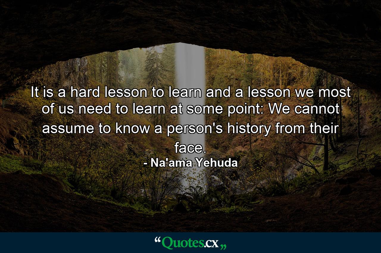 It is a hard lesson to learn and a lesson we most of us need to learn at some point: We cannot assume to know a person's history from their face. - Quote by Na'ama Yehuda